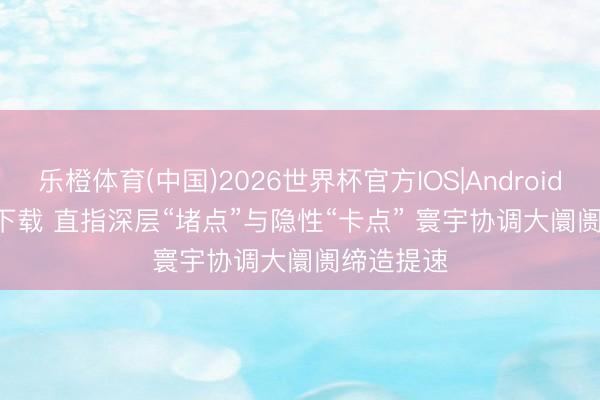 乐橙体育(中国)2026世界杯官方IOS|Android手机app下载 直指深层“堵点”与隐性“卡点” 寰宇协调大阛阓缔造提速