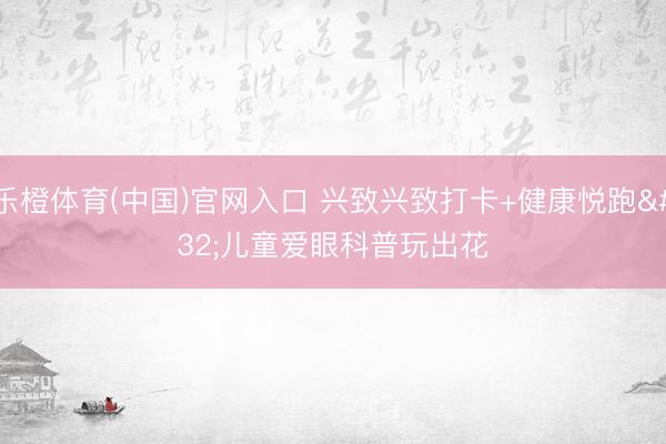 乐橙体育(中国)官网入口 兴致兴致打卡+健康悦跑 儿童爱眼科普玩出花