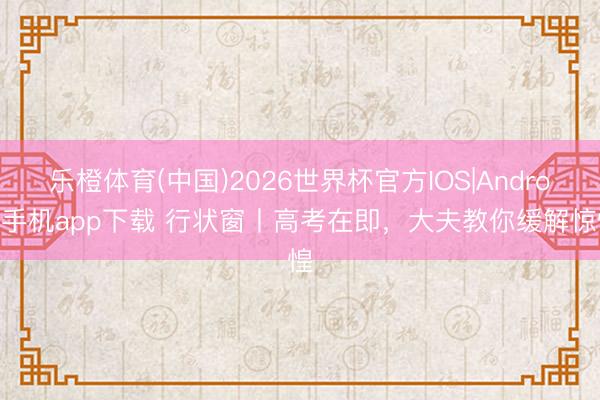 乐橙体育(中国)2026世界杯官方IOS|Android手机app下载 行状窗丨高考在即，大夫教你缓解惊惶