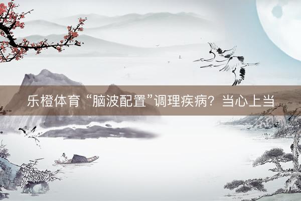 乐橙体育 “脑波配置”调理疾病？当心上当