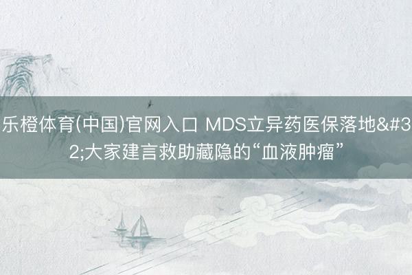 乐橙体育(中国)官网入口 MDS立异药医保落地 大家建言救助藏隐的“血液肿瘤”