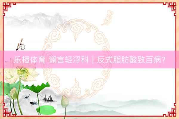 乐橙体育 谰言轻浮科｜反式脂肪酸致百病？