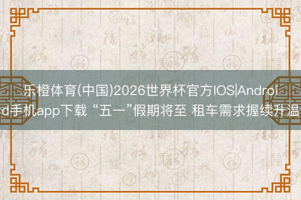 乐橙体育(中国)2026世界杯官方IOS|Android手机app下载 “五一”假期将至 租车需求握续升温