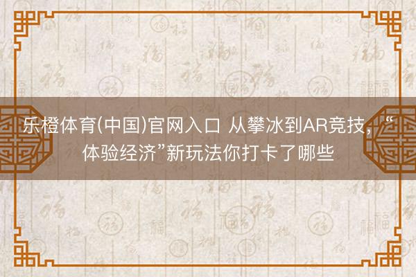 乐橙体育(中国)官网入口 从攀冰到AR竞技，“体验经济”新玩法你打卡了哪些