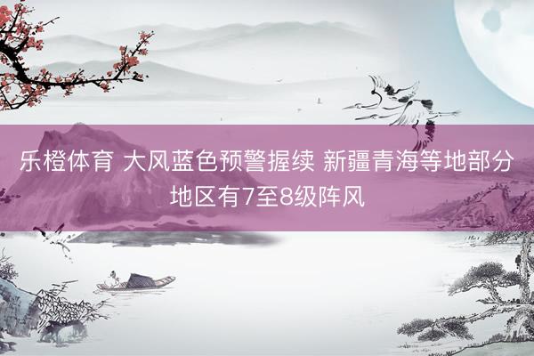 乐橙体育 大风蓝色预警握续 新疆青海等地部分地区有7至8级阵风