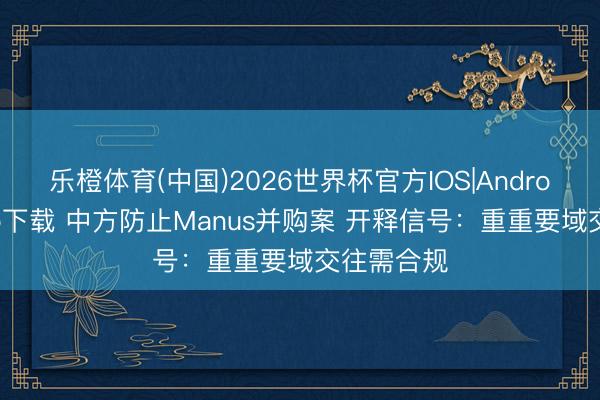 乐橙体育(中国)2026世界杯官方IOS|Android手机app下载 中方防止Manus并购案 开释信号：重重要域交往需合规