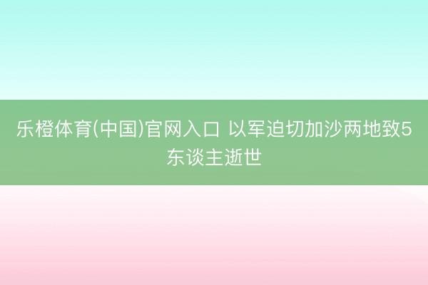 乐橙体育(中国)官网入口 以军迫切加沙两地致5东谈主逝世