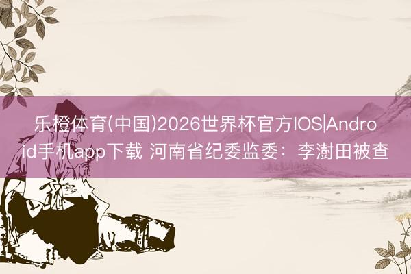 乐橙体育(中国)2026世界杯官方IOS|Android手机app下载 河南省纪委监委：李澍田被查