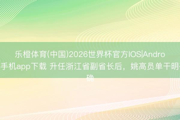 乐橙体育(中国)2026世界杯官方IOS|Android手机app下载 升任浙江省副省长后,姚高员单干明确