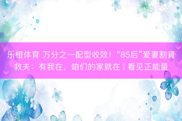 乐橙体育 万分之一配型收效!“85后”爱妻割肾救夫:有我在,咱们的家就在 | 看见正能量
