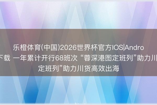 乐橙体育(中国)2026世界杯官方IOS|Android手机app下载 一年累计开行68班次 “蓉深港图定班列”助力川货高效出海