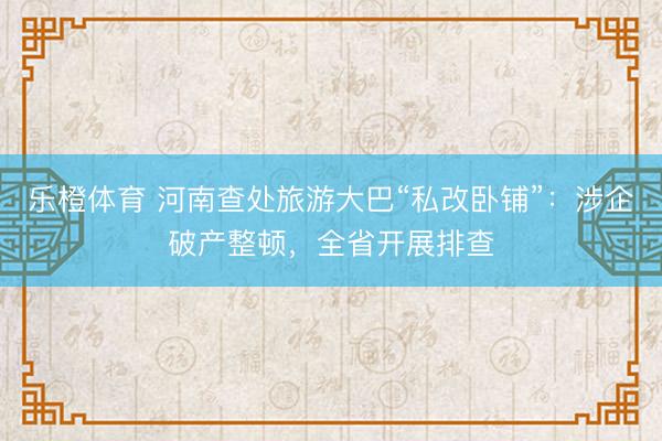 乐橙体育 河南查处旅游大巴“私改卧铺”：涉企破产整顿，全省开展排查
