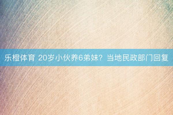 乐橙体育 20岁小伙养6弟妹？当地民政部门回复