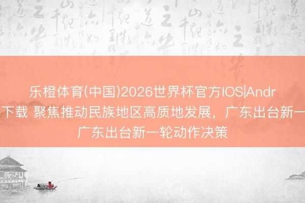 乐橙体育(中国)2026世界杯官方IOS|Android手机app下载 聚焦推动民族地区高质地发展，广东出台新一轮动作决策