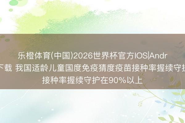 乐橙体育(中国)2026世界杯官方IOS|Android手机app下载 我国适龄儿童国度免疫猜度疫苗接种率握续守护在90%以上