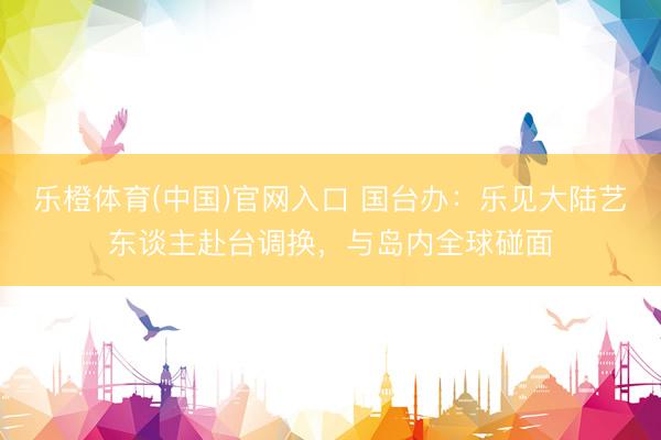 乐橙体育(中国)官网入口 国台办：乐见大陆艺东谈主赴台调换，与岛内全球碰面
