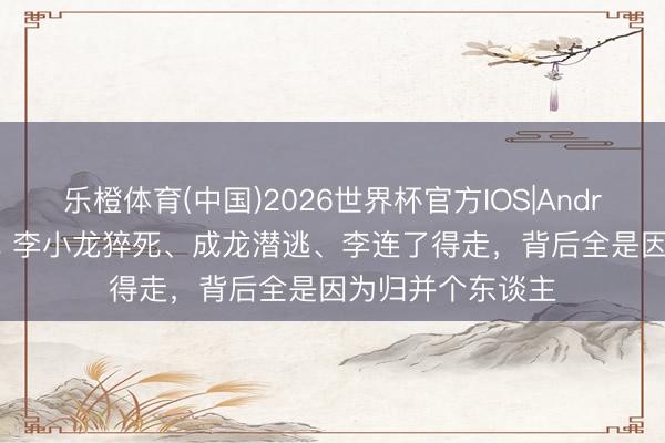 乐橙体育(中国)2026世界杯官方IOS|Android手机app下载 李小龙猝死、成龙潜逃、李连了得走，背后全是因为归并个东谈主