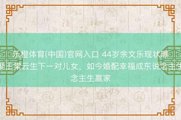 乐橙体育(中国)官网入口 44岁余文乐现状曝光！娶王棠云生下一对儿女，如今婚配幸福成东说念主生赢家