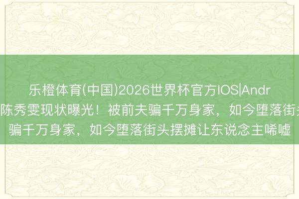 乐橙体育(中国)2026世界杯官方IOS|Android手机app下载 64岁陈秀雯现状曝光！被前夫骗千万身家，如今堕落街头摆摊让东说念主唏嘘