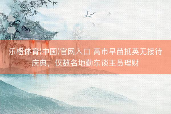 乐橙体育(中国)官网入口 高市早苗抵英无接待庆典，仅数名地勤东谈主员理财
