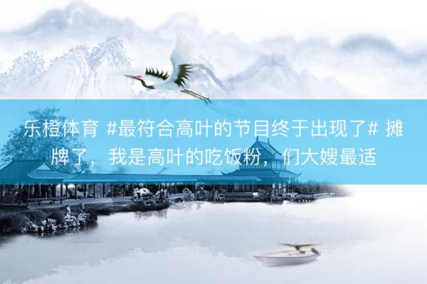 乐橙体育 #最符合高叶的节目终于出现了# 摊牌了，我是高叶的吃饭粉，们大嫂最适