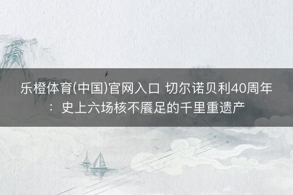 乐橙体育(中国)官网入口 切尔诺贝利40周年：史上六场核不餍足的千里重遗产