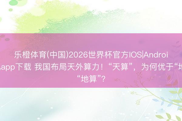 乐橙体育(中国)2026世界杯官方IOS|Android手机app下载 我国布局天外算力!“天算”,为何优于“地算”?