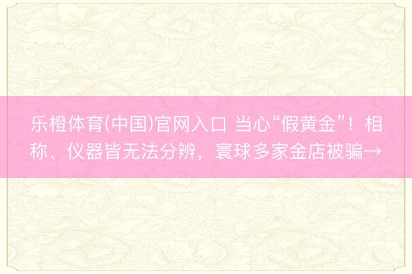 乐橙体育(中国)官网入口 当心“假黄金”！相称、仪器皆无法分辨，寰球多家金店被骗→