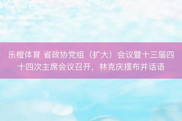 乐橙体育 省政协党组（扩大）会议暨十三届四十四次主席会议召开，林克庆摆布并话语