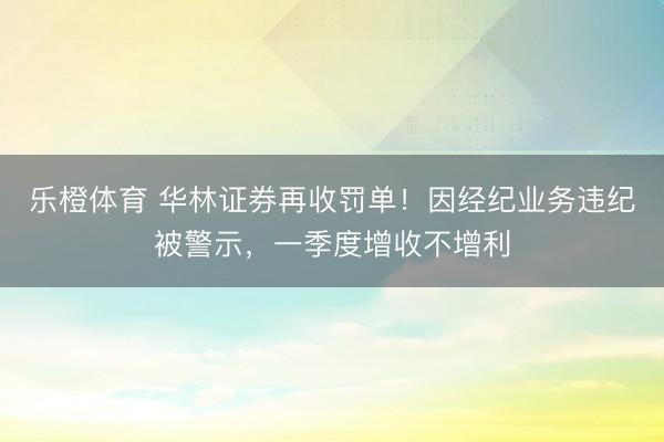 乐橙体育 华林证券再收罚单!因经纪业务违纪被警示,一季度增收不增利