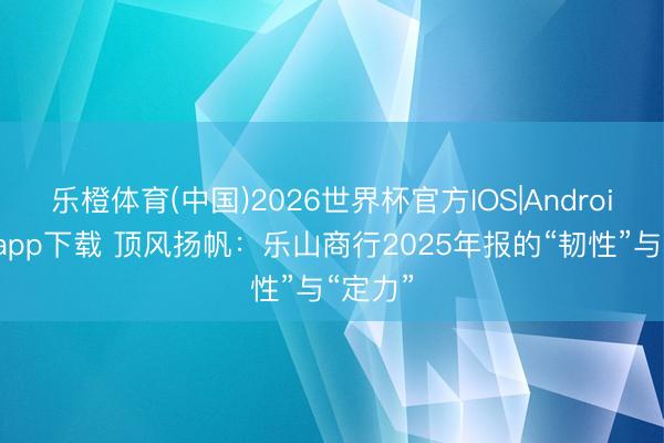 乐橙体育(中国)2026世界杯官方IOS|Android手机app下载 顶风扬帆：乐山商行2025年报的“韧性”与“定力”