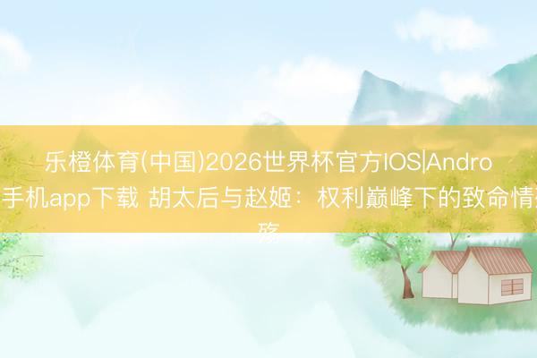 乐橙体育(中国)2026世界杯官方IOS|Android手机app下载 胡太后与赵姬：权利巅峰下的致命情殇