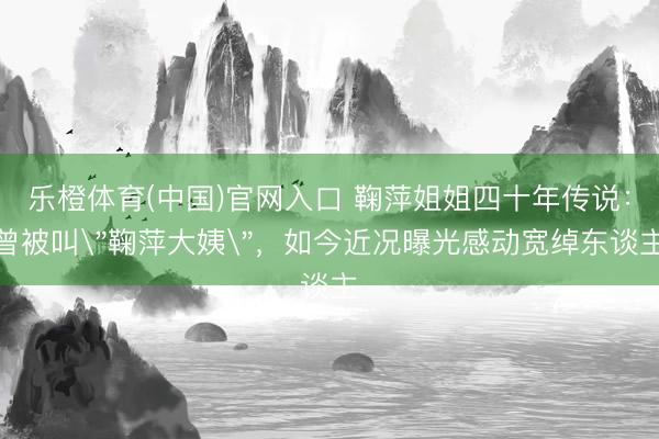 乐橙体育(中国)官网入口 鞠萍姐姐四十年传说：曾被叫