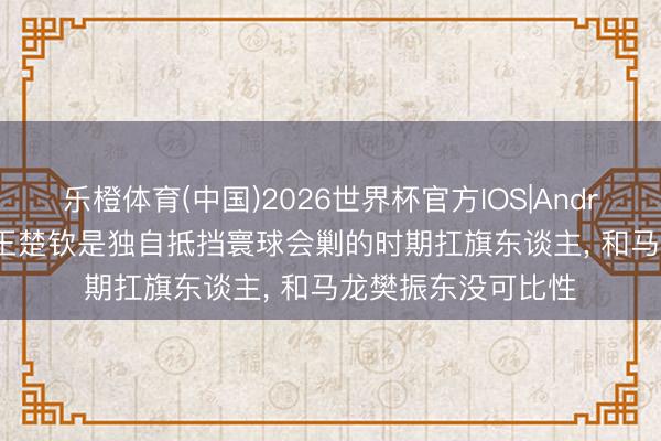 乐橙体育(中国)2026世界杯官方IOS|Android手机app下载 王楚钦是独自抵挡寰球会剿的时期扛旗东谈主， 和马龙樊振东没可比性