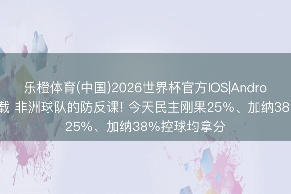 乐橙体育(中国)2026世界杯官方IOS|Android手机app下载 非洲球队的防反课! 今天民主刚果25%、加纳38%控球均拿分