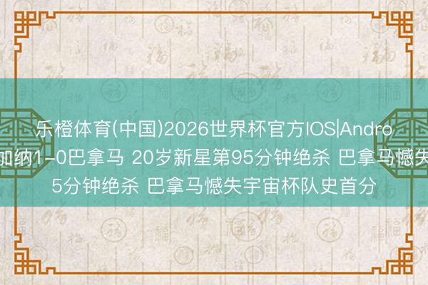 乐橙体育(中国)2026世界杯官方IOS|Android手机app下载 加纳1-0巴拿马 20岁新星第95分钟绝杀 巴拿马憾失宇宙杯队史首分
