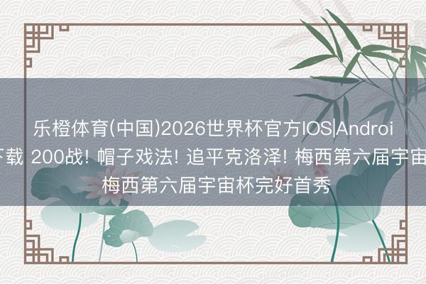 乐橙体育(中国)2026世界杯官方IOS|Android手机app下载 200战! 帽子戏法! 追平克洛泽! 梅西第六届宇宙杯完好首秀