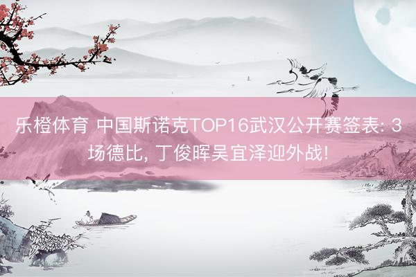 乐橙体育 中国斯诺克TOP16武汉公开赛签表: 3场德比, 丁俊晖吴宜泽迎外战!