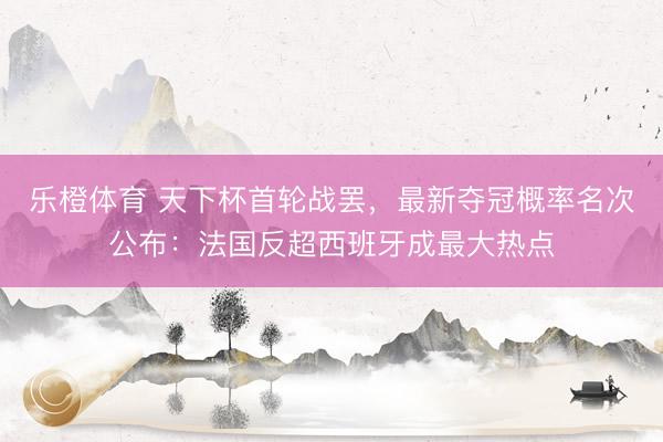 乐橙体育 天下杯首轮战罢，最新夺冠概率名次公布：法国反超西班牙成最大热点