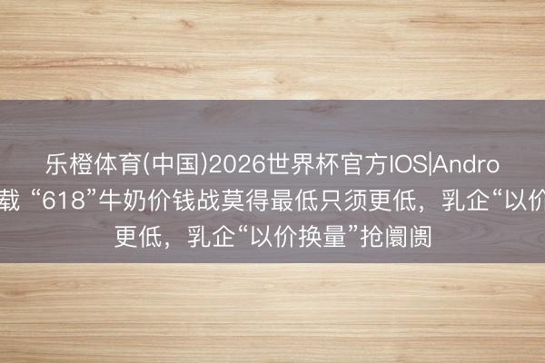 乐橙体育(中国)2026世界杯官方IOS|Android手机app下载 “618”牛奶价钱战莫得最低只须更低,乳企“以价换量”抢阛阓