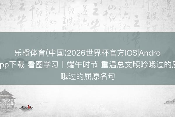 乐橙体育(中国)2026世界杯官方IOS|Android手机app下载 看图学习丨端午时节 重温总文牍吟哦过的屈原名句