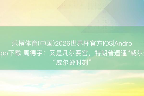 乐橙体育(中国)2026世界杯官方IOS|Android手机app下载 周德宇：又是凡尔赛宫，特朗普遭逢“威尔逊时刻”