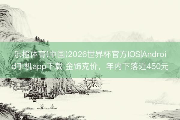 乐橙体育(中国)2026世界杯官方IOS|Android手机app下载 金饰克价，年内下落近450元