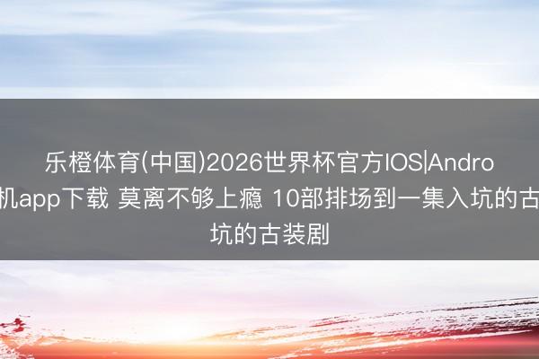 乐橙体育(中国)2026世界杯官方IOS|Android手机app下载 莫离不够上瘾 10部排场到一集入坑的古装剧