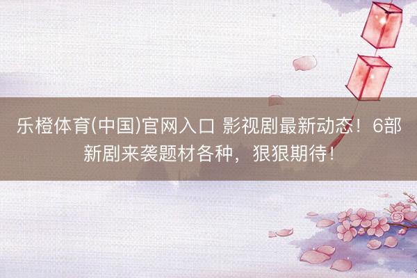 乐橙体育(中国)官网入口 影视剧最新动态!6部新剧来袭题材各种,狠狠期待!