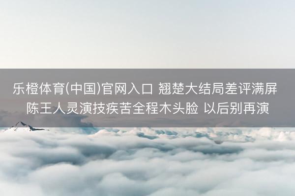 乐橙体育(中国)官网入口 翘楚大结局差评满屏 陈王人灵演技疾苦全程木头脸 以后别再演